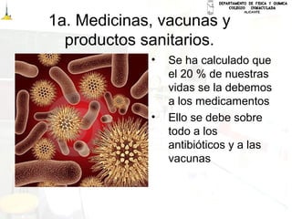 1a. Medicinas, vacunas y
productos sanitarios.
• Se ha calculado que
el 20 % de nuestras
vidas se la debemos
a los medicamentos
• Ello se debe sobre
todo a los
antibióticos y a las
vacunas
 