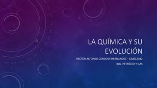LA QUÍMICA Y SU
EVOLUCIÓN
HECTOR ALFONSO CORDOVA HERNANDEZ – 620012382
ING. PETRÓLEO Y GAS
 