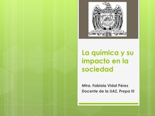 La química y su
impacto en la
sociedad

Mtra. Fabiola Vidal Pérez
Docente de la UAZ, Prepa III
 