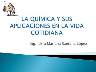 LA QUÍMICA Y SUS APLICACIONES EN LA VIDA COTIDIANA Ing. Iskra Mariana Santana López 
