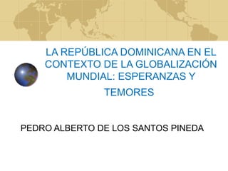 LA REPÚBLICA DOMINICANA EN EL
CONTEXTO DE LA GLOBALIZACIÓN
MUNDIAL: ESPERANZAS Y
TEMORES
PEDRO ALBERTO DE LOS SANTOS PINEDA
 