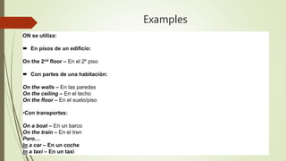 Examples
ON se utiliza:
 En pisos de un edificio:
On the 2nd floor – En el 2º piso
 Con partes de una habitación:
On the walls – En las paredes
On the ceiling – En el techo
On the floor – En el suelo/piso
•Con transportes:
On a boat – En un barco
On the train – En el tren
Pero…
In a car – En un coche
In a taxi – En un taxi
 