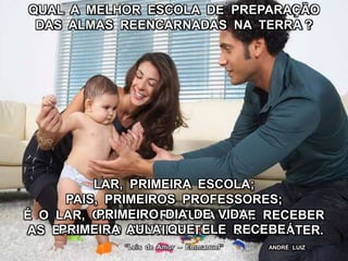 QUAL A MELHOR ESCOLA DE PREPARAÇÃO
DAS ALMAS REENCARNADAS NA TERRA ?
É O LAR, ONDE A CRIATURA DEVE RECEBER
AS BASES DO SENTIMENTO E DO CARÁTER.
“Leis de Amor – Emmanuel”
LAR, PRIMEIRA ESCOLA;
PAIS, PRIMEIROS PROFESSORES;
PRIMEIRO DIA DE VIDA,
PRIMEIRA AULA QUE ELE RECEBE.
ANDRÉ LUIZ
 
