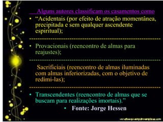 Alguns autores classificam os casamentos como
• “Acidentais (por efeito de atração momentânea,
precipitada e sem qualquer ascendente
espiritual);
--------------------------------------------------------------
• Provacionais (reencontro de almas para
reajustes);
--------------------------------------------------------------
• Sacrificiais (reencontro de almas iluminadas
com almas inferiorizadas, com o objetivo de
redimi-las);
--------------------------------------------------------------
• Transcendentes (reencontro de almas que se
buscam para realizações imortais).”
• Fonte: Jorge Hessen
 