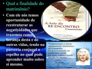 • Qual a finalidade do
matrimônio?
• Com ele nós temos
oportunidade de
reestruturar as
negatividades que
trazemos como
herança desta e de
outras vidas, tendo na
parceria conjugal o
espelho no qual pode
aprender muito sobre
si mesmo.
 