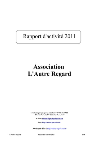 Rapport d'activité 2011




                     Association
                   L'Autre Regard




                    L'Autre Regard, 2 square de la Rance 35000 RENNES
                          Tél : 02.99.31.63.43 – Fax : 02.99.31.18.68

                           E-mail : lautre.regard@laposte.net

                             Site : http://lautreregard.free.fr


                      Nouveau site : http://lautre-regard.asso.fr

L'Autre Regard               Rapport d'activité 2011                    1/19
 