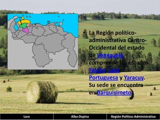 La Región político-administrativa Centro-Occidental del estado de Venezuela comprende los estados: Falcón, Lara, Portuguesa y Yaracuy. Su sede se encuentra en Barquisimeto.