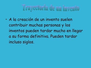 A la creación de un invento suelen contribuir muchas personas y los inventos pueden tardar mucho en llegar a su forma definitiva. Pueden tardar incluso siglos. Trayectoria de un invento 