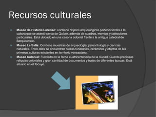Recursos culturales
   Museo de Historia Larense: Contiene objetos arqueológicos pertenecientes a la
    cultura que se asentó cerca de Quíbor, además de cuadros, momias y colecciones
    particulares. Está ubicado en una casona colonial frente a la antigua catedral de
    Barquisimeto.
   Museo La Salle: Contiene muestras de arqueología, paleontología y ciencias
    naturales. Entre ellas se encuentran piezas funerarias, cerámicas y objetos de las
    primeras culturas existentes en territorio venezolano.
   Museo Colonial: Fundado en la fecha cuatricentenaria de la ciudad. Guarda preciosas
    reliquias coloniales y gran cantidad de documentos y trajes de diferentes épocas. Está
    situado en el Tocuyo.
 