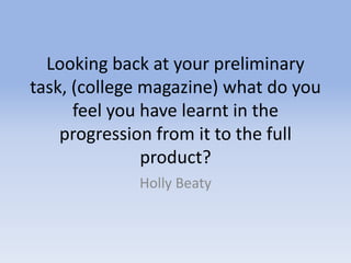 Looking back at your preliminary
task, (college magazine) what do you
feel you have learnt in the
progression from it to the full
product?
Holly Beaty
 