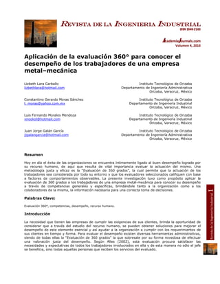 Revista de la Ingenieria Industrial
                                                                                             ISSN 1940-2163


                                                                                   AcademiaJournals.com
                                                                                           Volumen 4, 2010


Aplicación de la evaluación 360° para conocer el
desempeño de los trabajadores de una empresa
metal–mecánica

Lizbeth Lara Carballo                                                Instituto Tecnológico de Orizaba
lizbethlara@hotmail.com                                     Departamento de Ingeniería Administrativa
                                                                            Orizaba, Veracruz, México

Constantino Gerardo Moras Sánchez                                    Instituto Tecnológico de Orizaba
t_moras@yahoo.com.mx                                            Departamento de Ingeniería Industrial
                                                                            Orizaba, Veracruz, México

Luis Fernando Morales Mendoza                                        Instituto Tecnológico de Orizaba
xnookol@hotmail.com                                             Departamento de Ingeniería Industrial
                                                                            Orizaba, Veracruz, México

Juan Jorge Galán García                                              Instituto Tecnológico de Orizaba
jjgalangarcia@hotmail.com                                   Departamento de Ingeniería Administrativa
                                                                            Orizaba, Veracruz, México



Resumen

Hoy en día el éxito de las organizaciones se encuentra íntimamente ligado al buen desempeño logrado por
su recurso humano, de aquí que resulta de vital importancia evaluar la actuación del mismo. Una
metodología justa y eficaz es la “Evaluación de 360 grados”, la cual permite que la actuación de los
trabajadores sea considerada por todo su entorno y que los evaluadores seleccionados califiquen con base
a factores de comportamientos observables. La presente investigación tuvo como propósito aplicar la
evaluación de 360 grados a los trabajadores de una empresa metal-mecánica para conocer su desempeño
a través de competencias generales y específicas, brindándole tanto a la organización como a los




                                                                                                              1
colaboradores de la misma, la información necesaria para una correcta toma de decisiones.




                                                                                                              Revista de la Ingeniería Industrial
Palabras Clave:

Evaluación 360°, competencias, desempeño, recurso humano.

Introducción

La necesidad que tienen las empresas de cumplir las exigencias de sus clientes, brinda la oportunidad de
considerar que a través del estudio del recurso humano, se pueden obtener soluciones para mejorar el
desempeño de este elemento esencial y así ayudar a la organización a cumplir con los requerimientos de
sus clientes en tiempo y forma. Para evaluar el desempeño existen diversas herramientas administrativas,
siendo de todas ellas la “Evaluación de 360 grados” la que sobresale por su forma novedosa de efectuar
una valoración justa del desempeño. Según Alles (2002), esta evaluación procura satisfacer las
necesidades y expectativas de todos los trabajadores involucrados en ella y de esta manera no sólo el jefe
se beneficia, sino todas aquellas personas que reciben los servicios del evaluado.
 