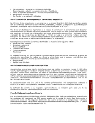 •     Ser compartido y ayudar a los compañeros de trabajo
•     Estar dispuesto a adquirir nuevos conocimientos y habilidades
•     Tener la capacidad de adaptarse a nuevos ambientes de trabajo
•     Estar abierto a nuevas ideas
•     Ser flexible en la realización del trabajo

Paso 3: Definición de competencias cardinales y específicas

La definición de las competencias en una empresa es un proceso de análisis del trabajo que se lleva a cabo
con la finalidad de establecer los conocimientos, habilidades, destrezas y comprensión que el trabajador
utiliza para desempeñar efectivamente una función laboral (Vargas F. et al, 2001).

Una de las características más importantes en el proceso de identificación de competencias es la de contar
con la información que aportan los propios trabajadores. Esto es porque son ellos quienes mejor conocen lo
que sucede en el ejercicio diario del empleo, por lo que las competencias específicas y generales para la
evaluación de los trabajadores, se identifican y definen en base a la entrevista realizada al mejor
trabajador, a la información proporcionada por parte del equipo de trabajo, de acuerdo al procedimiento de
trabajo y a la adecuación de las competencias definidas por la organización.

Las   competencias cardinales (generales) identificadas se muestran en el siguiente listado:
•     Capacidad para aprender
•     Iniciativa – Autonomía
•     Responsabilidad
•     Tolerancia a la presión
•     Trabajo en equipo
•     Flexibilidad

Es necesario que una vez identificadas las competencias cardinales se proceda a identificar y definir las
competencias específicas, las cuáles son claves y primordiales para el puesto, encontrándose dos
competencias específicas, mismas que se mencionan a continuación:
•   Productividad
•   Calidad para el trabajo

Paso 4: Operacionalización de las variables

Operacionalizar una variable significa definirla para que sea medible y manejable. Hempel (1952) indica
que: “La definición operacional de un concepto consiste en definir las operaciones que permiten medir ese
concepto o los indicadores observables por medio de los cuales se manifiesta ese concepto” (Ávila, 2008).
Así que, para que las competencias cardinales y específicas sean medibles, cuantificables y manejables se
definen variables y se realiza la operacionalización de las mismas en base a las definiciones encontradas en
Alles (2005). Las variables representan las conductas o comportamientos que ejemplifican a cada una de
las competencias utilizadas.




                                                                                                               5
La operacionalización para cada una de las variables pertenecientes a las competencias cardinales y




                                                                                                               Revista de la Ingeniería Industrial
específicas se realiza minuciosamente. La tabla 4 muestra un ejemplo de una competencia específica.

La definición de variables y su respectiva operacionalización se realizaron para cada una de las
competencias generales y especificas identificadas con anterioridad.

Paso 5: Elaboración del cuestionario

Con la ayuda de la definición operacional realizada previamente para todas las competencias, se elaboraron
las preguntas del cuestionario de 360 grados basadas en la escala de Likert. Este instrumento o
cuestionario consta de 46 preguntas, distribuidas de acuerdo al número de competencias y variables
definidas anteriormente. La escala de medición considerada se basa en el comportamiento (tabla 5) y en la
frecuencia de las conductas observables (tabla 6).
 