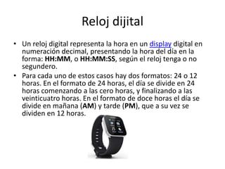 Reloj dijital
• Un reloj digital representa la hora en un display digital en
numeración decimal, presentando la hora del día en la
forma: HH:MM, o HH:MM:SS, según el reloj tenga o no
segundero.
• Para cada uno de estos casos hay dos formatos: 24 o 12
horas. En el formato de 24 horas, el día se divide en 24
horas comenzando a las cero horas, y finalizando a las
veinticuatro horas. En el formato de doce horas el día se
divide en mañana (AM) y tarde (PM), que a su vez se
dividen en 12 horas.
 
