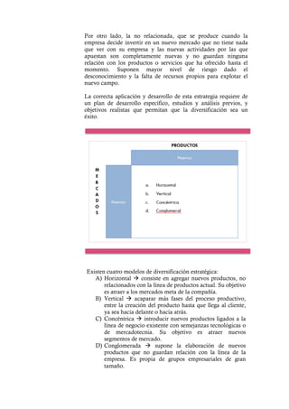 Por otro lado, la no relacionada, que se produce cuando la
empresa decide invertir en un nuevo mercado que no tiene nada
que ver con su empresa y las nuevas actividades por las que
apuestan son completamente nuevas y no guardan ninguna
relación con los productos o servicios que ha ofrecido hasta el
momento. Suponen mayor nivel de riesgo dado el
desconocimiento y la falta de recursos propios para explotar el
nuevo campo.
La correcta aplicación y desarrollo de esta estrategia requiere de
un plan de desarrollo específico, estudios y análisis previos, y
objetivos realistas que permitan que la diversificación sea un
éxito.
Existen cuatro modelos de diversificación estratégica:
A) Horizontal à consiste en agregar nuevos productos, no
relacionados con la línea de productos actual. Su objetivo
es atraer a los mercados meta de la compañía.
B) Vertical à acaparar más fases del proceso productivo,
entre la creación del producto hasta que llega al cliente,
ya sea hacia delante o hacia atrás.
C) Concéntrica à introducir nuevos productos ligados a la
línea de negocio existente con semejanzas tecnológicas o
de mercadotecnia. Su objetivo es atraer nuevos
segmentos de mercado.
D) Conglomerada à supone la elaboración de nuevos
productos que no guardan relación con la línea de la
empresa. Es propia de grupos empresariales de gran
tamaño.
 