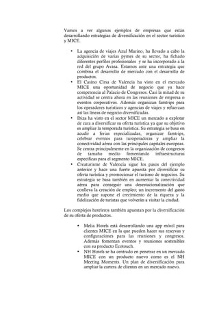 Vamos a ver algunos ejemplos de empresas que están
desarrollando estrategias de diversificación en el sector turístico
y MICE.
• La agencia de viajes Azul Marino, ha llevado a cabo la
adquisición de varias pymes de su sector, ha fichado
diferentes perfiles profesionales y se ha incorporado a la
red del grupo Avasa. Estamos ante una estrategia que
combina el desarrollo de mercado con el desarrollo de
productos.
• El Casino Cirsa de Valencia ha visto en el mercado
MICE una oportunidad de negocio que ya hace
competencia al Palacio de Congresos. Casi la mitad de su
actividad se centra ahora en las reuniones de empresa o
eventos corporativos. Además organizan famtrips para
los operadores turísticos y agencias de viajes y refuerzan
así las líneas de negocio diversificadas.
• Ibiza ha visto en el sector MICE un mercado a explotar
de cara a diversificar su oferta turística ya que su objetivo
es ampliar la temporada turística. Su estrategia se basa en
acudir a ferias especializadas, organizar famtrips,
celebrar eventos para turoperadoras y ampliar la
conectividad aérea con las principales capitales europeas.
Se centra principalmente en la organización de congresos
de tamaño medio fomentando infraestructuras
específicas para el segmento MICE.
• Creaturisme de Valencia sigue los pasos del ejemplo
anterior y hace una fuerte apuesta por diversificar su
oferta turística y promocionar el turismo de negocios. Su
estrategia se basa también en aumentar la conectividad
aérea para conseguir una desestacionalización que
conlleva la creación de empleo; un incremento del gasto
medio que supone el crecimiento de la riqueza y la
fidelización de turistas que volverán a visitar la ciudad.
Los complejos hoteleros también apuestan por la diversificación
de su oferta de productos.
• Melia Hotels está desarrollando una app móvil para
clientes MICE en la que pueden hacer sus reservas y
configuraciones para las reuniones y congresos.
Además fomentan eventos y reuniones sostenibles
con su producto Ecotouch.
• NH Hotels se ha centrado en penetrar en un mercado
MICE con un producto nuevo como es el NH
Meeting Moments. Un plan de diversificación para
ampliar la cartera de clientes en un mercado nuevo.
 