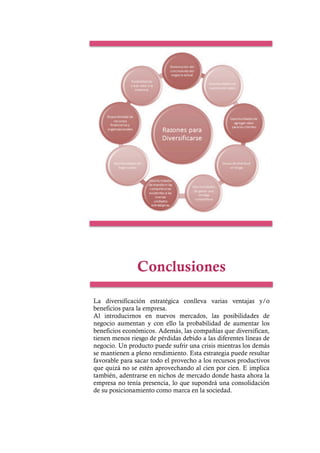 Conclusiones
La diversificación estratégica conlleva varias ventajas y/o
beneficios para la empresa.
Al introducirnos en nuevos mercados, las posibilidades de
negocio aumentan y con ello la probabilidad de aumentar los
beneficios económicos. Además, las compañías que diversifican,
tienen menos riesgo de pérdidas debido a las diferentes líneas de
negocio. Un producto puede sufrir una crisis mientras los demás
se mantienen a pleno rendimiento. Esta estrategia puede resultar
favorable para sacar todo el provecho a los recursos productivos
que quizá no se estén aprovechando al cien por cien. E implica
también, adentrarse en nichos de mercado donde hasta ahora la
empresa no tenía presencia, lo que supondrá una consolidación
de su posicionamiento como marca en la sociedad.
 