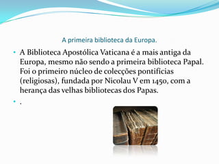 A primeira biblioteca da Europa.A Biblioteca Apostólica Vaticana é a mais antiga da Europa, mesmo não sendo a primeira biblioteca Papal. Foi o primeiro núcleo de colecções pontifícias (religiosas), fundada por Nicolau V em 1450, com a herança das velhas bibliotecas dos Papas. 