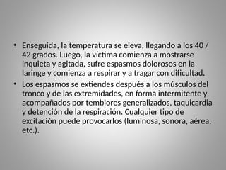 • Enseguida, la temperatura se eleva, llegando a los 40 /
42 grados. Luego, la víctima comienza a mostrarse
inquieta y agitada, sufre espasmos dolorosos en la
laringe y comienza a respirar y a tragar con dificultad.
• Los espasmos se extiendes después a los músculos del
tronco y de las extremidades, en forma intermitente y
acompañados por temblores generalizados, taquicardia
y detención de la respiración. Cualquier tipo de
excitación puede provocarlos (luminosa, sonora, aérea,
etc.).
 