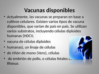 Vacunas disponibles
• Actualmente, las vacunas se preparan en base a
cultivos celulares. Existen varios tipos de vacuna
disponibles, que varían de país en país. Se utilizan
varios substratos, incluyendo células diploides
humanas (HDCV,
• vacuna de células diploides
• humanas), un linaje de células
• de riñón de mono (Vero), células
• de embrión de pollo, o células fetales de mono
Rhesus
 
