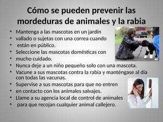Cómo se pueden prevenir las
mordeduras de animales y la rabia
• Mantenga a las mascotas en un jardín
• vallado o sujetas con una correa cuando
• están en público.
• Seleccione las mascotas domésticas con
• mucho cuidado.
• Nunca deje a un niño pequeño solo con una mascota.
• Vacune a sus mascotas contra la rabia y manténgase al día
con todas las vacunas.
• Supervise a sus mascotas para que no entren
• en contacto con los animales salvajes.
• Llame a su agencia local de control de animales
• para que recojan cualquier animal callejero.
 
