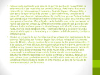 • había estado aplicando una vacuna en perros que luego no contraían la
enfermedad al ser mordidos por perros rabiosos. Pero nunca hasta ese
momento se había usado en humanos. Cuando llegó el niño mordido, si
bien tenía la oportunidad de probar su descubrimiento, también se le
presentó una situación extremadamente conflictiva, ya que Pasteur todavía
consideraba que no se habían hecho suficientes estudios en animales como
para pasar al hombre. Muy afligido con la decisión que tenía que tomar, se
reúne con algunos amigos (y también eminentes científicos), para discutir
el tema, todos le dicen que en la situación que está el niño si no se hace
nada, moriría irremediablemente. Finalmente toma la decisión y ese día
después de hospedar a la madre y a su hijo cerca del laboratorio, comienza
el tratamiento.
• El niño se recupera de sus heridas mientras se hacen las aplicaciones de las
vacunas fabricadas por Pasteur. Según las crónicas le hace el tratamiento
durante 10 días, y luego queda a la tensa espera de los acontecimientos. El
3 de agosto, un mes después de trágico episodio con el perro, José Meister
estaba sano y con una excelente salud. Pasteur que tenía en ese momento
63 años había dado otro paso más en la historia de la medicina, había
comenzado la moderna historia de la Rabia, donde se comenzaba a
estudiar la enfermedad desde un punto científico y racional, después de
este primer paso, cambió totalmente la visión de la enfermedad y si bien
lamentablemente todavía existe en este mundo, ya casi no hay casos de
humanos muertos por la misma.
 