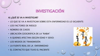 A) ¿QUÉ SE VA A INVESTIGAR?
• LO QUE SE VA A INVESTIGAR SOBRE ESTA ENFERMEDAD ES LO SIGUIENTE:
• LOS FACTORES DE RIESGO
• NÚMERO DE CASOS
• UBICACIÓN GEOGRÁFICA DE LA “RABIA”
• A QUIENES AFECTAN (SEGÚN EDAD Y SEXO)
• LOS MODOS DE TRANSMISIÓN
• LA FUENTE REAL DE LA ENFERMEDAD
• EL CONTACTO QUE TUVO EL PACIENTE
 