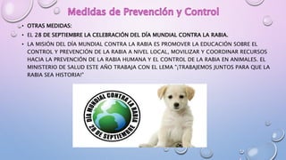• OTRAS MEDIDAS:
• EL 28 DE SEPTIEMBRE LA CELEBRACIÓN DEL DÍA MUNDIAL CONTRA LA RABIA.
• LA MISIÓN DEL DÍA MUNDIAL CONTRA LA RABIA ES PROMOVER LA EDUCACIÓN SOBRE EL
CONTROL Y PREVENCIÓN DE LA RABIA A NIVEL LOCAL, MOVILIZAR Y COORDINAR RECURSOS
HACIA LA PREVENCIÓN DE LA RABIA HUMANA Y EL CONTROL DE LA RABIA EN ANIMALES. EL
MINISTERIO DE SALUD ESTE AÑO TRABAJA CON EL LEMA "¡TRABAJEMOS JUNTOS PARA QUE LA
RABIA SEA HISTORIA!"
 