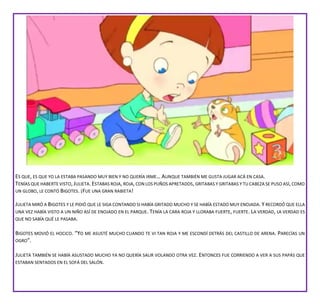 ES QUE, ES QUE YO LA ESTABA PASANDO MUY BIEN Y NO QUERÍA IRME… AUNQUE TAMBIÉN ME GUSTA JUGAR ACÁ EN CASA.
TENÍAS QUE HABERTE VISTO,JULIETA.ESTABAS ROJA, ROJA,CON LOS PUÑOS APRETADOS, GRITABAS Y GRITABAS Y TU CABEZA SE PUSO ASÍ, COMO
UN GLOBO, LE CONTÓ BIGOTES. ¡FUE UNA GRAN RABIETA!
JULIETA MIRÓ A BIGOTES Y LE PIDIÓ QUE LE SIGA CONTANDO SI HABÍA GRITADO MUCHO Y SE HABÍA ESTADO MUY ENOJADA. Y RECORDÓ QUE ELLA
UNA VEZ HABÍA VISTO A UN NIÑO ASÍ DE ENOJADO EN EL PARQUE. TENÍA LA CARA ROJA Y LLORABA FUERTE, FUERTE. LA VERDAD, LA VERDAD ES
QUE NO SABÍA QUÉ LE PASABA.
BIGOTES MOVIÓ EL HOCICO. “YO ME ASUSTÉ MUCHO CUANDO TE VI TAN ROJA Y ME ESCONDÍ DETRÁS DEL CASTILLO DE ARENA. PARECÍAS UN
OGRO”.
JULIETA TAMBIÉN SE HABÍA ASUSTADO MUCHO YA NO QUERÍA SALIR VOLANDO OTRA VEZ. ENTONCES FUE CORRIENDO A VER A SUS PAPÁS QUE
ESTABAN SENTADOS EN EL SOFÁ DEL SALÓN.
 