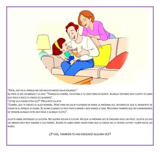 “PAPÁ, HOY EN EL PARQUE ME DIÓ MUCHO MIEDO SALIR VOLANDO.”
SU PAPÁ LE DIÓ UN ABRAZO Y LE DIJO: “TRANQUILA CARIÑO, YO ESTABA A TU LADO PARA AYUDARTE. AUNQUE GRITABAS MUY FUERTE YO SABÍA
QUE POCO A POCO TU ENOJO SE CALMARÍA”.
“¿Y ME VA A PASAR OTRA VEZ?” PREGUNTÓ JULIETA.
“CARIÑO, QUE TE ENOJES ES ALGO NORMAL. PERO PARA NO SALIR FLOTANDO DE RABIA LA PRÓXIMA VEZ, RECORDÁ DE QUE EL MOMENTO DE
JUGAR EN EL PARQUE SE ACABA. SE ACABA CUANDO LO DICE PAPÁ O MAMÁ Y NOS VAMOS A CASA. RECUERDA TAMBIÉN QUE NO CAMBIAREMOS
DE OPINIÓN AUNQUE ESTÉS MUY ROJA O AUNQUE FLOTES”.
JULIETA HABÍA ENTENDIDO LA LECCIÓN. NO QUERÍA VOLVER A FLOTAR. ASÍ QUE LA PRÓXIMA VEZ SE ENOJARÍA SOLO UN POCO. JULIETA LES DIO
UN ABRAZO MUY MUY GRANDE A SUS PADRES. AHORA YA SABÍA CÓMO HACER PARA QUE SU ENOJO NO LE HICIERA FLOTAR Y SUBIR HASTA LAS
NUBES.
¿Y VOS, TAMBIÉN TE HAS ENOJADO ALGUNA VEZ?
 