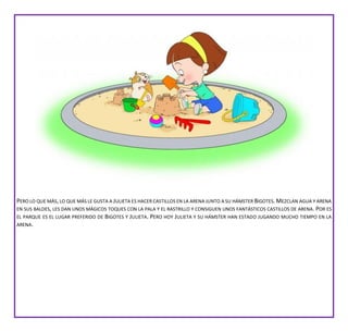 PERO LO QUE MÁS,LO QUE MÁS LE GUSTA A JULIETA ES HACER CASTILLOS EN LA ARENA JUNTO A SU HÁMSTER BIGOTES.MEZCLAN AGUA Y ARENA
EN SUS BALDES, LES DAN UNOS MÁGICOS TOQUES CON LA PALA Y EL RASTRILLO Y CONSIGUEN UNOS FANTÁSTICOS CASTILLOS DE ARENA. POR ES
EL PARQUE ES EL LUGAR PREFERIDO DE BIGOTES Y JULIETA. PERO HOY JULIETA Y SU HÁMSTER HAN ESTADO JUGANDO MUCHO TIEMPO EN LA
ARENA.
 