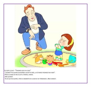SU PAPÁ LE DIJO: -“TENEMOS QUE IR A CASA”
-“¿CÓMO? YO QUIERO QUEDARME UN RATITO MÁS, LA ESTAMOS PASANDO MUY BIEN”.
-PERO ES HORA DE IRSE JULIETA. VAMOS, VAMOS.
-¡NO QUIERO!
-YA SÉ QUE NO QUERÉS, PERO EL MOMENTO DE JUGAR SE HA TERMINADO. ¡NOS VAMOS!.
 