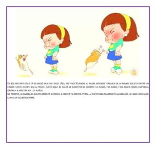 EN ESE INSTANTE JULIETA SE ENOJÓ MUCHO Y DIJO: ¡NO, NO Y NO! CUANDO SU PADRE INTENTÓ TOMARLA DE LA MANO, JULIETA SINTIÓ UN
CALOR FUERTE, FUERTE EN SU PECHO. JUSTO AQUÍ. EL CALOR LE SUBIÓ POR EL CUERPO Y LE SUBIÓ, Y LE SUBIÓ, Y SIN SABER CÓMO, EMPEZÓ A
GRITAR Y A APRETAR ASÍ LOS PUÑOS.
DE PRONTO,LA CABEZA DE JULIETA EMPEZÓ A CRECER,A CRECER Y A CRECER.PERO…¿QUÉ ESTABA PASANDO?LA CABEZA SE LE HABÍA HINCHADO
COMO UN GLOBO ENORME.
 