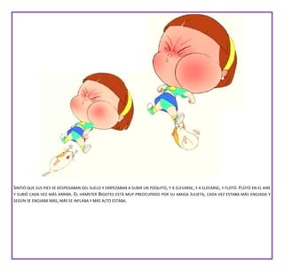 SINTIÓ QUE SUS PIES SE DESPEGABAN DEL SUELO Y EMPEZABAN A SUBIR UN POQUITO, Y A ELEVARSE, Y A ELEVARSE, Y FLOTÓ. FLOTÓ EN EL AIRE
Y SUBIÓ CADA VEZ MÁS ARRIBA. EL HÁMSTER BIGOTES ESTÁ MUY PREOCUPADO POR SU AMIGA JULIETA, CADA VEZ ESTABA MÁS ENOJADA Y
SEGÚN SE ENOJABA MÁS, MÁS SE INFLABA Y MÁS ALTO ESTABA.
 