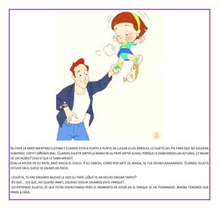 SU PAPÁ LA MIRÓ MIENTRAS FLOTABA Y CUANDO ESTÁ A PUNTO A PUNTO DE LLEGAR A LOS ÁRBOLES, LE SUJETÓ DEL PIE PARA QUE NO SIGUIERA
SUBIENDO.¡UFFF!¡MENOS MAL.CUANDO JULIETA SINTIÓ LA MANO DE SU PAPÁ SINTIÓ ALIVIO,PORQUE LE DABA MIEDO LAS ALTURAS, ¿Y BAJAR
DE LAS NUBES? ¡ESO SÍ QUE LE DABA MIEDO!.
CON LA AYUDA DE SU PAPÁ, BAJÓ HASTA EL SUELO. Y SU CABEZA, COMO POR ARTE DE MAGIA, SE FUE DESINFLAAAAAANDO. CUANDO JULIETA
ESTUVO EN EL SUELO SE CALMÓ UN POCO.
-¡JULIETA, TE HAS ENOJADO MUCHO LE DIJO SU PAPÁ. ¿QUÉ TE HA HECHO ENOJAR TANTO?
-ES QUE… ¡ES QUE, NO QUIERO IRME!, ¡QUIERO SEGUIR JUGANDO EN EL PARQUE!.
-LO ENTIENDO JULIETA, SÉ QUE ESTÁS DISFRUTANDO PERO EL MOMENTO DE ESTAR EN EL PARQUE SE HA TERMINADO. AHORA TENEMOS QUE
IRNOS A CASA.
 