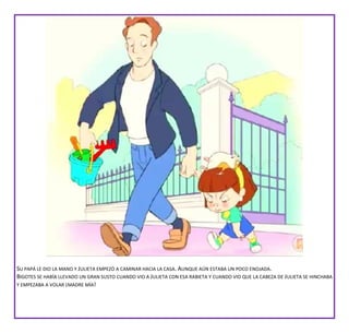 SU PAPÁ LE DIO LA MANO Y JULIETA EMPEZÓ A CAMINAR HACIA LA CASA. AUNQUE AÚN ESTABA UN POCO ENOJADA.
BIGOTES SE HABÍA LLEVADO UN GRAN SUSTO CUANDO VIO A JULIETA CON ESA RABIETA Y CUANDO VIO QUE LA CABEZA DE JULIETA SE HINCHABA
Y EMPEZABA A VOLAR ¡MADRE MÍA!
 