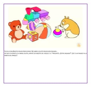 YA EN LA CASA BIGOTES SEGUÍA PREOCUPADO. NO SABÍA SI JULIETA SEGUÍA AÚN ENOJADA…
ASÍ QUE SE ACERCÓ A SU AMIGA JULIETA, MOVIÓ LOS BIGOTES DEL HOCICO Y LE “PREGUNTÓ: ¿ESTÁS ENOJADA?” ¿SE TE HA PASADO YA LA
RABIETA DEL PARQUE?
 