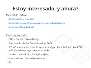 Estoy interesado, y ahora?
Material de Lectura:
●
https://microservices.io/
●
https://dzone.com/microservices-news-tutorials-tools
●
https://netflix.github.io/
Cosas por aprender:
●
DDD – Domain Driven Design
●
Patrones de diseño: Event Sourcing, SAGA,
●
IPC – Comunicación Inter Proceso: Asyn/Sync, Publish/Subscribe, REST,
MBC (Bus de Mensajes Apache Kafka)→
●
Laravel Lumen (PHP), SpringBoot(Java)
●
Contenedores: Docker/Kubernetes
●
Git
 