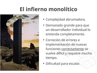 El infierno monolítico
●
Complejidad abrumadora.
●
Demasiado grande para que
un desarrollador individual lo
entienda completamente.
●
Correción de errores e
implementación de nuevas
funciones correctamente se
vuelve difícil y requiere mucho
tiempo.
●
Dificultad para escalar.
 
