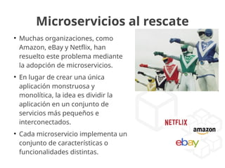 Microservicios al rescate
●
Muchas organizaciones, como
Amazon, eBay y Netflix, han
resuelto este problema mediante
la adopción de microservicios.
●
En lugar de crear una única
aplicación monstruosa y
monolítica, la idea es dividir la
aplicación en un conjunto de
servicios más pequeños e
interconectados.
●
Cada microservicio implementa un
conjunto de características o
funcionalidades distintas.
 