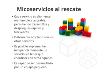 Micoservicios al rescate
●
Cada servicio es altamente
mantenible y testeable.
permitiendo desarrollos y
despliegues rápidos y
frecuentes.
●
Débilmente acoplado con los
otros servicios.
●
Es posible implementar
independientemente un
servicio sin tener que
coordinar con otros equipos
●
Es capaz de ser desarrollado
por un equipo pequeño.
 