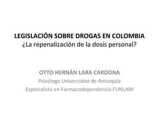 LEGISLACIÓN SOBRE DROGAS EN COLOMBIA
¿La repenalización de la dosis personal?
OTTO HERNÁN LARA CARDONA
Psicólogo Universidad de Antioquia
Especialista en Farmacodependencia FUNLAM
 