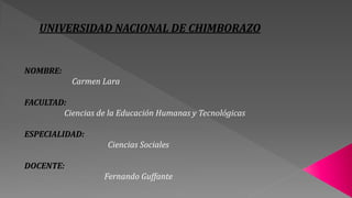 UNIVERSIDAD NACIONAL DE CHIMBORAZO
NOMBRE:
Carmen Lara
FACULTAD:
Ciencias de la Educación Humanas y Tecnológicas
ESPECIALIDAD:
Ciencias Sociales
DOCENTE:
Fernando Guffante
 