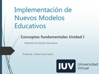 Implementación de
Nuevos Modelos
Educativos
Conceptos fundamentales Unidad I
Presenta: Juliana Lara Castro
Maestría en Gestión Educativa
 