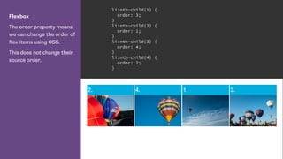 Flexbox
The order property means
we can change the order of
flex items using CSS.
This does not change their
source order.
li:nth-child(1) {
order: 3;
}
li:nth-child(2) {
order: 1;
}
li:nth-child(3) {
order: 4;
}
li:nth-child(4) {
order: 2;
}
 