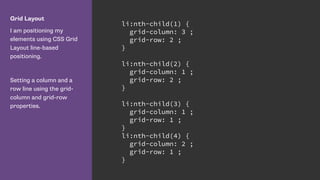 Grid Layout
I am positioning my
elements using CSS Grid
Layout line-based
positioning.
Setting a column and a
row line using the grid-
column and grid-row
properties.
li:nth-child(1) {
grid-column: 3 ;
grid-row: 2 ;
}
li:nth-child(2) {
grid-column: 1 ;
grid-row: 2 ;
}
li:nth-child(3) {
grid-column: 1 ;
grid-row: 1 ;
}
li:nth-child(4) {
grid-column: 2 ;
grid-row: 1 ;
}
 