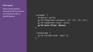 Grid Layout
With a dense packing
mode grid will move items
out of source order to
backfill spaces.
.wrapper {
display: grid;
grid-template-columns: 1fr 1fr 1fr 1fr;
grid-template-rows: auto;
grid-auto-flow: dense;
}
.landscape {
grid-column-end: span 2;
}
 