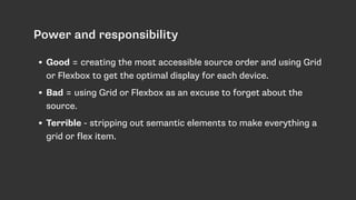 Power and responsibility
• Good = creating the most accessible source order and using Grid
or Flexbox to get the optimal display for each device.
• Bad = using Grid or Flexbox as an excuse to forget about the
source.
• Terrible - stripping out semantic elements to make everything a
grid or flex item.
 