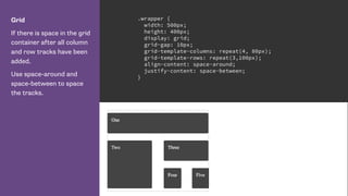 Grid
If there is space in the grid
container after all column
and row tracks have been
added.
Use space-around and
space-between to space
the tracks.
.wrapper {
width: 500px;
height: 400px;
display: grid;
grid-gap: 10px;
grid-template-columns: repeat(4, 80px);
grid-template-rows: repeat(3,100px);
align-content: space-around;
justify-content: space-between;
}
 