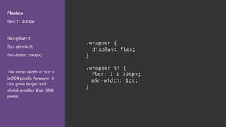 Flexbox
flex: 1 1 300px;
flex-grow: 1
flex-shrink: 1;
flex-basis: 300px;
The initial width of our li
is 300 pixels, however it
can grow larger and
shrink smaller than 300
pixels.
.wrapper {
display: flex;
}
.wrapper li {
flex: 1 1 300px;
min-width: 1px;
}
 