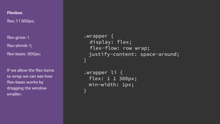 Flexbox
flex: 1 1 300px;
flex-grow: 1
flex-shrink: 1;
flex-basis: 300px;
If we allow the flex items
to wrap we can see how
flex-basis works by
dragging the window
smaller.
.wrapper {
display: flex;
flex-flow: row wrap;
justify-content: space-around;
}
.wrapper li {
flex: 1 1 300px;
min-width: 1px;
}
 